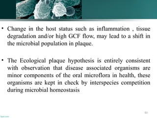 • Change in the host status such as inflammation , tissue
degradation and/or high GCF flow, may lead to a shift in
the microbial population in plaque.
• The Ecological plaque hypothesis is entirely consistent
with observation that disease associated organisms are
minor components of the oral microflora in health, these
organisms are kept in check by interspecies competition
during microbial homeostasis
93
 
