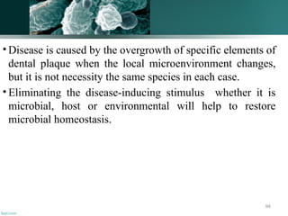 • Disease is caused by the overgrowth of specific elements of
dental plaque when the local microenvironment changes,
but it is not necessity the same species in each case.
• Eliminating the disease-inducing stimulus whether it is
microbial, host or environmental will help to restore
microbial homeostasis.
94
 