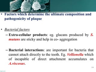 • Factors which determine the ultimate composition and
pathogenicity of plaque
• Bacterial factors
– Extra-cellular products: eg. glucans produced by S.
mutans are sticky and help in co- aggregation
– Bacterial interactions: are important for bacteria that
cannot attach directly to the tooth. Eg. Vellionella which
of incapable of direct attachment accumulates on
A.viscosus.
108
 