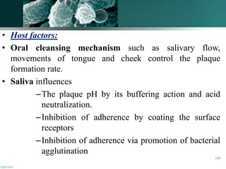 • Host factors:
• Oral cleansing mechanism such as salivary flow,
movements of tongue and cheek control the plaque
formation rate.
• Saliva influences
–The plaque pH by its buffering action and acid
neutralization.
–Inhibition of adherence by coating the surface
receptors
–Inhibition of adherence via promotion of bacterial
agglutination
109
 