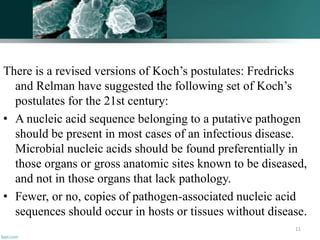 There is a revised versions of Koch’s postulates: Fredricks
and Relman have suggested the following set of Koch’s
postulates for the 21st century:
• A nucleic acid sequence belonging to a putative pathogen
should be present in most cases of an infectious disease.
Microbial nucleic acids should be found preferentially in
those organs or gross anatomic sites known to be diseased,
and not in those organs that lack pathology.
• Fewer, or no, copies of pathogen-associated nucleic acid
sequences should occur in hosts or tissues without disease.
11
 