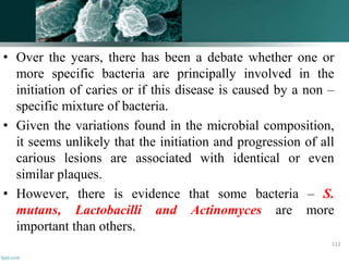 • Over the years, there has been a debate whether one or
more specific bacteria are principally involved in the
initiation of caries or if this disease is caused by a non –
specific mixture of bacteria.
• Given the variations found in the microbial composition,
it seems unlikely that the initiation and progression of all
carious lesions are associated with identical or even
similar plaques.
• However, there is evidence that some bacteria – S.
mutans, Lactobacilli and Actinomyces are more
important than others.
112
 