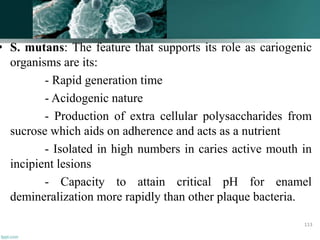• S. mutans: The feature that supports its role as cariogenic
organisms are its:
- Rapid generation time
- Acidogenic nature
- Production of extra cellular polysaccharides from
sucrose which aids on adherence and acts as a nutrient
- Isolated in high numbers in caries active mouth in
incipient lesions
- Capacity to attain critical pH for enamel
demineralization more rapidly than other plaque bacteria.
113
 