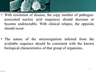 • With resolution of disease, the copy number of pathogen-
associated nucleic acid sequences should decrease or
become undetectable. With clinical relapse, the opposite
should occur.
• The nature of the microorganism inferred from the
available sequence should be consistent with the known
biological characteristics of that group of organisms.
12
 