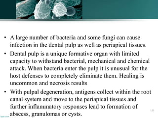 • A large number of bacteria and some fungi can cause
infection in the dental pulp as well as periapical tissues.
• Dental pulp is a unique formative organ with limited
capacity to withstand bacterial, mechanical and chemical
attack. When bacteria enter the pulp it is unusual for the
host defenses to completely eliminate them. Healing is
uncommon and necrosis results
• With pulpal degeneration, antigens collect within the root
canal system and move to the periapical tissues and
further inflammatory responses lead to formation of
abscess, granulomas or cysts.
123
 