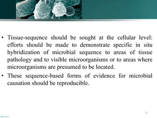 • Tissue-sequence should be sought at the cellular level:
efforts should be made to demonstrate specific in situ
hybridization of microbial sequence to areas of tissue
pathology and to visible microorganisms or to areas where
microorganisms are presumed to be located.
• These sequence-based forms of evidence for microbial
causation should be reproducible.
13
 