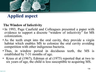 Applied aspect
The Window of Infectivity
• In 1993, Page Caufield and Colleagues presented a paper with
evidence to support a discrete “window of infectivity” for MS
colonization.
• As the teeth erupt into the oral cavity, they provide a virgin
habitat which enables MS to colonize the oral cavity avoiding
competition with other indigenous bacteria.
• Thus, in window period in deciduous teeth, the MS is
established by 7-31 months of age.
• Krass et al (1967), Edrman et al (1975) reported that at two to
six years of age, the child is less susceptible to acquiring MS.
136
 