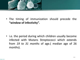 • The timing of immunization should precede the
“window of infectivity”.
• i.e. the period during which children usually become
infected with Mutans Streptococci which extends
from 19 to 31 months of age.( median age of 26
months).
140
 
