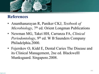 References
• Ananthanarayan R, Paniker CKJ, Textbook of
Microbiology, 7th ed. Orient Longman Publications
• Newman MG, Takei HH, Carranza FA, Clinical
Periodontology, 9th ed. W B Saunders Company
Philadelphia.2000.
• Fejerskov O, Kidd E, Dental Caries The Disease and
its Clinical Management, 2ne ed. Blackwelll
Munksgaard. Singapore.2008.
141
 