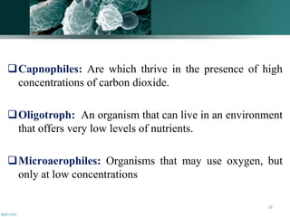 Capnophiles: Are which thrive in the presence of high
concentrations of carbon dioxide.
Oligotroph: An organism that can live in an environment
that offers very low levels of nutrients.
Microaerophiles: Organisms that may use oxygen, but
only at low concentrations
16
 