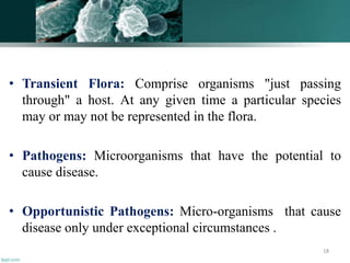 • Transient Flora: Comprise organisms "just passing
through" a host. At any given time a particular species
may or may not be represented in the flora.
• Pathogens: Microorganisms that have the potential to
cause disease.
• Opportunistic Pathogens: Micro-organisms that cause
disease only under exceptional circumstances .
18
 