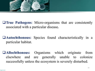 True Pathogens: Micro-organisms that are consistently
associated with a particular disease.
Autochthonous: Species found characteristically in a
particular habitat.
Allochthonous: Organisms which originate from
elsewhere and are generally unable to colonize
successfully unless the ecosystem is severely disturbed.
19
 