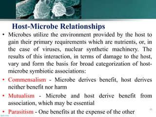 • Microbes utilize the environment provided by the host to
gain their primary requirements which are nutrients, or, in
the case of viruses, nuclear synthetic machinery. The
results of this interaction, in terms of damage to the host,
vary and form the basis for broad categorization of host-
microbe symbiotic associations:
• Commensalism - Microbe derives benefit, host derives
neither benefit nor harm
• Mutualism - Microbe and host derive benefit from
association, which may be essential
• Parasitism - One benefits at the expense of the other
Host-Microbe Relationships
45
 