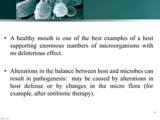 • A healthy mouth is one of the best examples of a host
supporting enormous numbers of microorganisms with
no deleterious effect.
• Alterations in the balance between host and microbes can
result in pathogenesis: may be caused by alterations in
host defense or by changes in the micro flora (for
example, after antibiotic therapy).
48
 