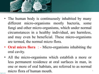 • The human body is continuously inhabited by many
different micro-organisms mostly bacteria, some
fungi and other micro-organisms, which under normal
circumstances in a healthy individual, are harmless,
and may even be beneficial. These micro-organisms
are termed, the normal micro flora.
• Oral micro flora : - Micro-organisms inhabiting the
oral cavity.
• All the micro-organisms which establish a more or
less permanent residence at oral surfaces in man, in
one or more of oral habitats, are referred to as normal
micro flora of human mouth. 5
 
