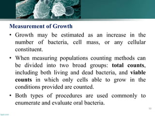 Measurement of Growth
• Growth may be estimated as an increase in the
number of bacteria, cell mass, or any cellular
constituent.
• When measuring populations counting methods can
be divided into two broad groups: total counts,
including both living and dead bacteria, and viable
counts in which only cells able to grow in the
conditions provided are counted.
• Both types of procedures are used commonly to
enumerate and evaluate oral bacteria.
50
 