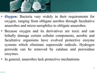 • Oxygen: Bacteria vary widely in their requirements for
oxygen, ranging from obligate aerobes through facultative
anaerobes and micro-aerophiles to obligate anaerobes.
• Because oxygen and its derivatives are toxic and can
lethally damage certain cellular components, aerobic and
facultative organisms have evolved protective enzyme
systems which eliminate superoxide radicals. Hydrogen
peroxide can be removed by catalase and peroxidase
enzymes.
• In general, anaerobes lack protective mechanisms
55
 