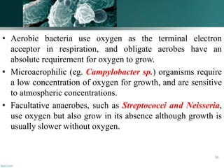 • Aerobic bacteria use oxygen as the terminal electron
acceptor in respiration, and obligate aerobes have an
absolute requirement for oxygen to grow.
• Microaerophilic (eg. Campylobacter sp.) organisms require
a low concentration of oxygen for growth, and are sensitive
to atmospheric concentrations.
• Facultative anaerobes, such as Streptococci and Neisseria,
use oxygen but also grow in its absence although growth is
usually slower without oxygen.
56
 