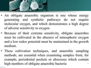 • An obligate anaerobic organism is one whose energy
generating and synthetic pathways do not require
molecular oxygen, and which demonstrates a high degree
of adverse sensitivity to oxygen.
• Because of their extreme sensitivity, obligate anaerobes
must be cultivated in the absence of atmospheric oxygen
and a low redox potential must be maintained in the growth
medium.
• These cultivation techniques, and anaerobic sampling
methods, are essential when examining samples from, for
example, periodontal pockets or abscesses which contain
high numbers of obligate anaerobic bacteria 57
 