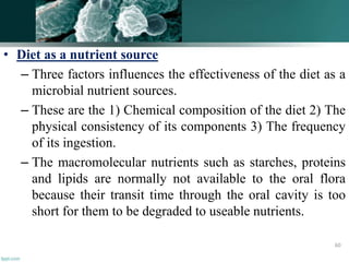 • Diet as a nutrient source
– Three factors influences the effectiveness of the diet as a
microbial nutrient sources.
– These are the 1) Chemical composition of the diet 2) The
physical consistency of its components 3) The frequency
of its ingestion.
– The macromolecular nutrients such as starches, proteins
and lipids are normally not available to the oral flora
because their transit time through the oral cavity is too
short for them to be degraded to useable nutrients.
60
 