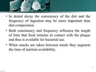 • In dental decay the consistency of the diet and the
frequency of ingestion may be more important than
diet composition.
• Both consistency and frequency influence the length
of time that food remains in contact with the plaque
and thus is available for bacterial use.
• When snacks are taken between meals they augment
the time of nutrient availability.
62
 