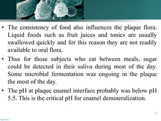• The consistency of food also influences the plaque flora.
Liquid foods such as fruit juices and tonics are usually
swallowed quickly and for this reason they are not readily
available to oral flora.
• Thus for those subjects who eat between meals, sugar
could be detected in their saliva during most of the day.
Some microbial fermentation was ongoing in the plaque
the most of the day.
• The pH at plaque enamel interface probably was below pH
5.5. This is the critical pH for enamel demineralization.
63
 