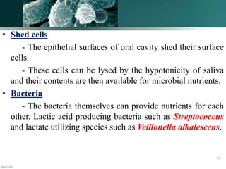 • Shed cells
- The epithelial surfaces of oral cavity shed their surface
cells.
- These cells can be lysed by the hypotonicity of saliva
and their contents are then available for microbial nutrients.
• Bacteria
- The bacteria themselves can provide nutrients for each
other. Lactic acid producing bacteria such as Streptococcus
and lactate utilizing species such as Veillonella alkalescens.
65
 