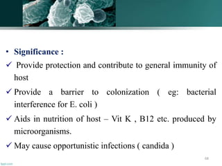 • Significance :
 Provide protection and contribute to general immunity of
host
 Provide a barrier to colonization ( eg: bacterial
interference for E. coli )
 Aids in nutrition of host – Vit K , B12 etc. produced by
microorganisms.
 May cause opportunistic infections ( candida )
68
 
