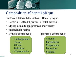 Composition of dental plaque
Bacteria + Intercellular matrix = Dental plaque
• Bacteria -- 70 to 80 per cent of total material.
• Mycoplasma, fungi, protozoa and viruses
• Intercellular matrix:
• Organic components Inorganic components
85
• Carbohydrates:
Levan
Glucan
Galactose
• Glycoproteins
Calcium
Phosphorus
Magnesium
Potassium
Sodium
 