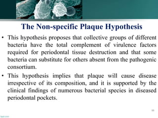 • This hypothesis proposes that collective groups of different
bacteria have the total complement of virulence factors
required for periodontal tissue destruction and that some
bacteria can substitute for others absent from the pathogenic
consortium.
• This hypothesis implies that plaque will cause disease
irrespective of its composition, and it is supported by the
clinical findings of numerous bacterial species in diseased
periodontal pockets.
88
The Non-specific Plaque Hypothesis
 
