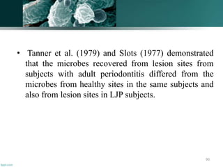 • Tanner et al. (1979) and Slots (1977) demonstrated
that the microbes recovered from lesion sites from
subjects with adult periodontitis differed from the
microbes from healthy sites in the same subjects and
also from lesion sites in LJP subjects.
90
 