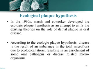 Ecological plaque hypothesis
• In the 1990s, marsh and coworker developed the
ecologic plaque hypothesis as an attempt to unify the
existing theories on the role of dental plaque in oral
disease.
• According to the ecologic plaque hypothesis, disease
is the result of an imbalance in the total microflora
due to ecological stress, resulting in an enrichment of
some oral pathogens or disease related micro-
organisms.
91
 