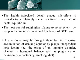 • The health associated dental plaque microflora is
consider to be relatively stable over time or in a state of
dental equilibrium.
• The host control subgingival plaque to some extent by
tempered immune response and low levels of GCF flow.
• Host response may be brought about by the excessive
accumulation of dental plaque or by plaque independent
host factors (eg: the onset of an immune disorder,
changes in hormonal balance such as pregnancy or
environmental factors eg, smoking, diet) 92
 