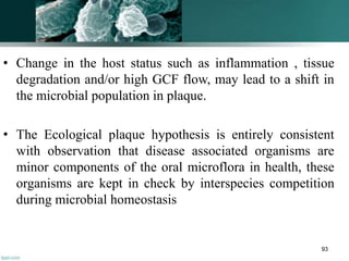 • Change in the host status such as inflammation , tissue
degradation and/or high GCF flow, may lead to a shift in
the microbial population in plaque.
• The Ecological plaque hypothesis is entirely consistent
with observation that disease associated organisms are
minor components of the oral microflora in health, these
organisms are kept in check by interspecies competition
during microbial homeostasis
93
 
