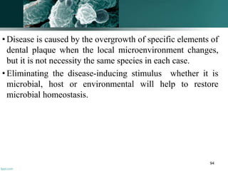 • Disease is caused by the overgrowth of specific elements of
dental plaque when the local microenvironment changes,
but it is not necessity the same species in each case.
• Eliminating the disease-inducing stimulus whether it is
microbial, host or environmental will help to restore
microbial homeostasis.
94
 