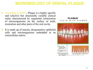  According to WHO : Plaque is a highly specific
and selective but structurally variable clinical
entity characterized by sequential colonization
of microorganisms on the surface of teeth,
restoration and other parts of the oral cavity.
 It is made up of mucins, desquamative epithelial
cells and microorganisms embedded in an
extracellular matrix.
22
 