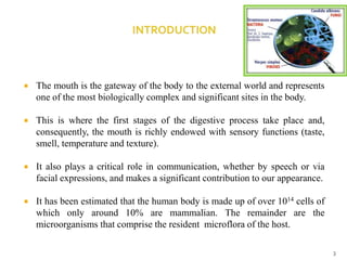  The mouth is the gateway of the body to the external world and represents
one of the most biologically complex and significant sites in the body.
 This is where the first stages of the digestive process take place and,
consequently, the mouth is richly endowed with sensory functions (taste,
smell, temperature and texture).
 It also plays a critical role in communication, whether by speech or via
facial expressions, and makes a significant contribution to our appearance.
 It has been estimated that the human body is made up of over 1014 cells of
which only around 10% are mammalian. The remainder are the
microorganisms that comprise the resident microflora of the host.
3
 