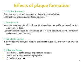 1. Calculus formation
Both supragingival and subgingival plaque become calcified.
Calcified plaque is named as dental calculus.
2. Dental caries
Inorganic components of teeth are demineralized by acids produced by the
plaque microflora.
Demineralization leads to weakening of the tooth syructure, cavity formation
and eventual loss of tooth.
3. Periodontal disease
It may affect the marginal gingiva, periodontal ligament, cementum or alveolar
bone.
4. Other oral disease
1. Infections of dental plaque or periapical abscess.
2. Acute necrotizing ulcerative gingivitis.
3. Periodontal abscess.
30
 