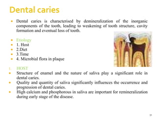  Dental caries is characterised by demineralization of the inorganic
components of the tooth, leading to weakening of tooth structure, cavity
formation and eventual loss of tooth.
 Etiology
 1. Host
 2.Diet
 3.Time
 4. Microbial flora in plaque
1. HOST
 Structure of enamel and the nature of saliva play a significant role in
dental caries.
 Quality and quantity of saliva significantly influences the occurrence and
progression of dental caries.
 High calcium and phosphorous in saliva are important for remineralization
during early stage of the disease.
31
 