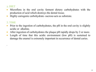 2. DIET
 Microflora in the oral cavity ferment dietery carbohydrates with the
production of acid which destroys the dental tissue.
 Highly cariogenic carbohydrate- sucrose-acts as substrate.
3. TIME
 Prior to the ingestion of carbohydrates, the pH in the oral cavity is slightly
acidic or alkaline.
 After ingestion of carbohydrates the plaque pH rapidly drops by 2 or more.
 Length of time that this acidic environment (low pH) is sustained to
damage the enamel is extremely important in occurrence of dental caries.
.
32
 