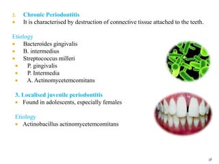 2. Chronic Periodontitis
 It is characterised by destruction of connective tissue attached to the teeth.
Etiology
 Bacteroides gingivalis
 B. intermedius
 Streptococcus milleri
 P. gingivalis
 P. Intermedia
 A. Actinomycetemcomitans
3. Localised juvenile periodontitis
 Found in adolescents, especially females
Etiology
 Actinobacillus actinomycetemcomitans
38
 