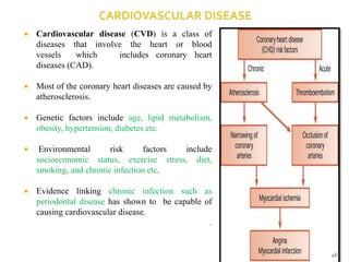  Cardiovascular disease (CVD) is a class of
diseases that involve the heart or blood
vessels which includes coronary heart
diseases (CAD).
 Most of the coronary heart diseases are caused by
atherosclerosis.
 Genetic factors include age, lipid metabolism,
obesity, hypertension, diabetes etc.
 Environmental risk factors include
socioeconomic status, exercise stress, diet,
smoking, and chronic infection etc.
 Evidence linking chronic infection such as
periodontal disease has shown to be capable of
causing cardiovascular disease.
.
46
 