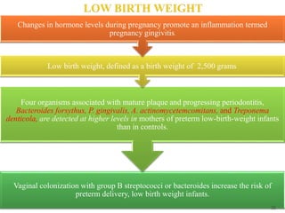 Vaginal colonization with group B streptococci or bacteroides increase the risk of
preterm delivery, low birth weight infants.
Four organisms associated with mature plaque and progressing periodontitis,
Bacteroides forsythus, P. gingivalis, A. actinomycetemcomitans, and Treponema
denticola, are detected at higher levels in mothers of preterm low-birth-weight infants
than in controls.
Low birth weight, defined as a birth weight of 2,500 grams.
Changes in hormone levels during pregnancy promote an inflammation termed
pregnancy gingivitis.
55
 