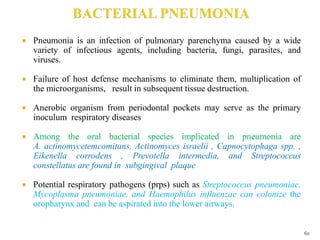  Pneumonia is an infection of pulmonary parenchyma caused by a wide
variety of infectious agents, including bacteria, fungi, parasites, and
viruses.
 Failure of host defense mechanisms to eliminate them, multiplication of
the microorganisms, result in subsequent tissue destruction.
 Anerobic organism from periodontal pockets may serve as the primary
inoculum respiratory diseases
 Among the oral bacterial species implicated in pneumonia are
A. actinomycetemcomitans, Actinomyces israelii , Capnocytophaga spp. ,
Eikenella corrodens , Prevotella intermedia, and Streptococcus
constellatus are found in subgingival plaque
 Potential respiratory pathogens (prps) such as Streptococcus pneumoniae,
Mycoplasma pneumoniae, and Haemophilus influenzae can colonize the
oropharynx and can be aspirated into the lower airways.
60
 