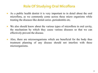  As a public health dentist it is very important to in detail about the oral
microflora, as we commonly come across these micro organisms while
treating the diseases like dental caries ,periodontitis etc.
 We also should know about the various types of microflora in oral cavity,
the mechanism by which they cause various diseases so that we can
effectively prevent the disease.
 Also, there are microoraganisms which are beneficial for the body thus
treatment planning of any disease should not interfere with these
microorganisms.
70
 