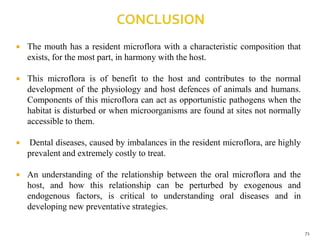  The mouth has a resident microflora with a characteristic composition that
exists, for the most part, in harmony with the host.
 This microflora is of benefit to the host and contributes to the normal
development of the physiology and host defences of animals and humans.
Components of this microflora can act as opportunistic pathogens when the
habitat is disturbed or when microorganisms are found at sites not normally
accessible to them.
 Dental diseases, caused by imbalances in the resident microflora, are highly
prevalent and extremely costly to treat.
 An understanding of the relationship between the oral microflora and the
host, and how this relationship can be perturbed by exogenous and
endogenous factors, is critical to understanding oral diseases and in
developing new preventative strategies.
71
 