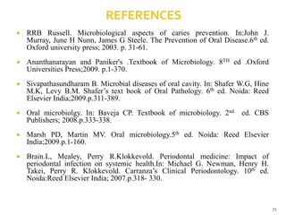  RRB Russell. Microbiological aspects of caries prevention. In:John J.
Murray, June H Nunn, James G Steele. The Prevention of Oral Disease.6th ed.
Oxford university press; 2003. p. 31-61.
 Ananthanarayan and Paniker's .Textbook of Microbiology. 8TH ed .Oxford
Universities Press;2009. p.1-370.
 Sivapathasundharam B. Microbial diseases of oral cavity. In: Shafer W.G, Hine
M.K, Levy B.M. Shafer’s text book of Oral Pathology. 6th ed. Noida: Reed
Elsevier India;2009.p.311-389.
 Oral microbiolgy. In: Baveja CP. Textbook of microbiology. 2nd ed. CBS
Publishers; 2008.p.333-338.
 Marsh PD, Martin MV. Oral microbiology.5th ed. Noida: Reed Elsevier
India;2009.p.1-160.
 Brain.L, Mealey, Perry R.Klokkevold. Periodontal medicine: Impact of
periodontal infection on systemic health.In: Michael G. Newman, Henry H.
Takei, Perry R. Klokkevold. Carranza’s Clinical Periodontology. 10th ed.
Noida:Reed Elsevier India; 2007.p.318- 330.
72
 