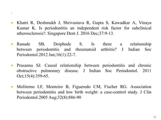 .
 Khatri R, Deshmukh J, Shrivastava R, Gupta S, Kawadkar A, Vinaya
Kumar K. Is periodontitis an independent risk factor for subclinical
atherosclerosis?. Singapore Dent J. 2016 Dec;37:9-13.
 Ranade SB, Doiphode S. Is there a relationship
between periodontitis and rheumatoid arthritis? J Indian Soc
Periodontol.2012 Jan;16(1):22-7.
 Prasanna SJ. Causal relationship between periodontitis and chronic
obstructive pulmonary disease. J Indian Soc Periodontol. 2011
Oct;15(4):359-65.
 Moliterno LF, Monteiro B, Figueredo CM, Fischer RG. Association
between periodontitis and low birth weight: a case-control study. J Clin
Periodontol.2005 Aug;32(8):886-90
73
 