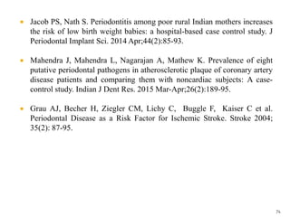  Jacob PS, Nath S. Periodontitis among poor rural Indian mothers increases
the risk of low birth weight babies: a hospital-based case control study. J
Periodontal Implant Sci. 2014 Apr;44(2):85-93.
 Mahendra J, Mahendra L, Nagarajan A, Mathew K. Prevalence of eight
putative periodontal pathogens in atherosclerotic plaque of coronary artery
disease patients and comparing them with noncardiac subjects: A case-
control study. Indian J Dent Res. 2015 Mar-Apr;26(2):189-95.
 Grau AJ, Becher H, Ziegler CM, Lichy C, Buggle F, Kaiser C et al.
Periodontal Disease as a Risk Factor for Ischemic Stroke. Stroke 2004;
35(2): 87-95.
74
 