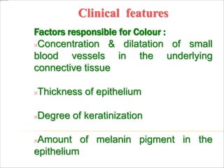 Clinical features
Factors responsible for Colour :
Concentration & dilatation of small
blood vessels in the underlying
connective tissue
Thickness of epithelium
Degree of keratinization
Amount of melanin pigment in the
epithelium
 